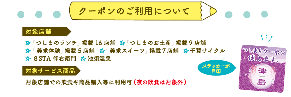 クーポンのご利用について 「つしまのランチ」掲載16 店舗 「つしまのお土産」掲載9 店舗 「 美求体験」掲載5店舗 「 美求スイーツ」掲載７店舗  千賀サイクル ８STA 伴右衛門 池須温泉 対象店舗での飲食や商品購入等に利用可(夜の飲食は対象外)