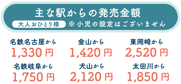 主な駅からの発売金額 名鉄名古屋から1,330円 名鉄岐阜から1,750円 金山から1,420円 犬山から2,120円 東岡崎から2,520円 太田川から1,850円