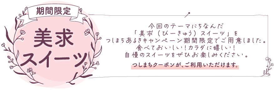 美求スイーツ 今回のテーマにちなんだ「美求（びーきゅう）スイーツ」をつしまちあるきキャンペーン期間限定でご用意しました。食べておいしい！カラダに嬉しい！自慢のスイーツをぜひお楽しみください。