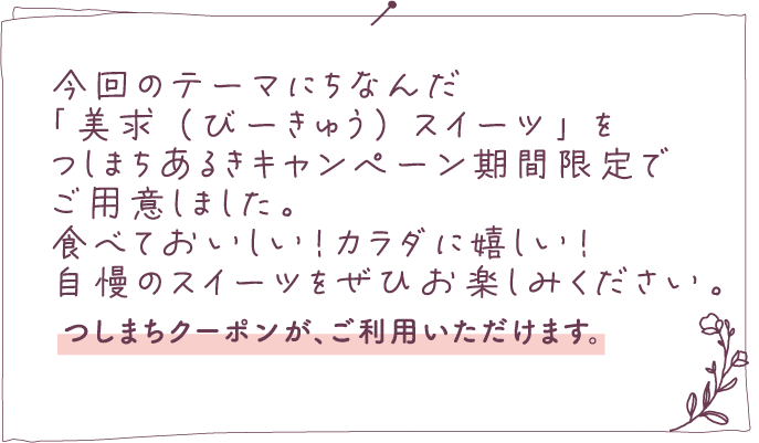 美求スイーツ 今回のテーマにちなんだ「美求（びーきゅう）スイーツ」をつしまちあるきキャンペーン期間限定でご用意しました。食べておいしい！カラダに嬉しい！自慢のスイーツをぜひお楽しみください。