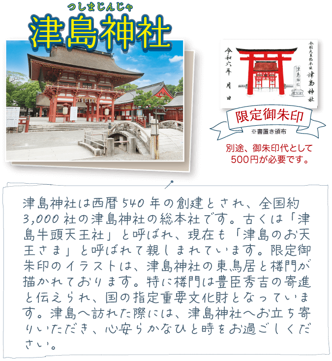 津島神社は西暦540年の創建とされ、全国約3,000社の津島神社の総本社です。古くは「津島牛頭天王社」と呼ばれ、現在も「津島のお天王さま」と呼ばれて親しまれています。限定御朱印のイラストは、津島神社の東鳥居と楼門が描かれております。特に楼門は豊臣秀吉の寄進と伝えられ、国の指定重要文化財となっています。津島へ訪れた際には、津島神社へお立ち寄りいただき、心安らかなひと時をお過ごしください。