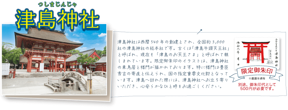 津島神社は西暦540年の創建とされ、全国約3,000社の津島神社の総本社です。古くは「津島牛頭天王社」と呼ばれ、現在も「津島のお天王さま」と呼ばれて親しまれています。限定御朱印のイラストは、津島神社の東鳥居と楼門が描かれております。特に楼門は豊臣秀吉の寄進と伝えられ、国の指定重要文化財となっています。津島へ訪れた際には、津島神社へお立ち寄りいただき、心安らかなひと時をお過ごしください。